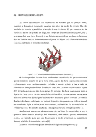 24
2.6 - CHAVES SECCIONADORAS
As chaves seccionadoras são dispositivos de manobra que, na posição aberta,
garantem a distância de isolamento requerida pelo nível de tensão do circuito. Elas são
instaladas de maneira a possibilitar a isolação de um circuito da SE para manutenção. As
chaves não devem ser operadas em carga, mas sempre em conjunto com um disjuntor, isto é,
só se deve abrir uma chave depois de o seu disjuntor correspondente ser aberto e ela sempre
deve ser fechada antes do fechamento desse disjuntor. Na Figura 2.17 é ilustrada uma chave
seccionadora tripolar de comando simultâneo.
Figura 2.17 – Chave seccionadora tripolar de comando simultâneo [7]
O circuito principal de uma chave seccionadora é constituído das partes condutoras
que se inserem no circuito em que a chave opera. A parte da chave seccionadora associada
exclusivamente a um caminho condutor, excluídos o suporte isolante, a base e todos os
elementos de operação simultânea, é conhecida como pólo. A chave seccionadora da Figura
2.17 é tripolar, pois possui três dessas partes. Os terminais da chave seccionadora fazem a
ligação da chave com o circuito no qual ela está inserida e os seus contatos são as peças
metálicas responsáveis por assegurar a continuidade do circuito quando se tocam. Os contatos
da chave são abertos ou fechados por meio do dispositivo de operação, que pode ser manual
ou motorizado. Após a realização de uma manobra, o dispositivo de bloqueio indica ao
operador a posição dos contatos da chave e a trava para evitar uma operação acidental [7].
As chaves de aterramento são conectadas entre as linhas de transmissão e a terra e
quando a linha é retirada de serviço para manutenção, essas chaves, que são normalmente
abertas, são fechadas para que seja descarregada a tensão armazenada na capacitância
formada pela linha de transmissão e a terra [8].
As chaves seccionadoras podem apresentar as seguintes configurações [7]:
 
