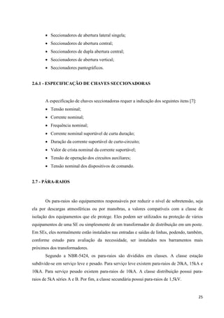 25
• Seccionadores de abertura lateral singela;
• Seccionadores de abertura central;
• Seccionadores de dupla abertura central;
• Seccionadores de abertura vertical;
• Seccionadores pantográficos.
2.6.1 - ESPECIFICAÇÃO DE CHAVES SECCIONADORAS
A especificação de chaves seccionadoras requer a indicação dos seguintes itens [7]:
• Tensão nominal;
• Corrente nominal;
• Frequência nominal;
• Corrente nominal suportável de curta duração;
• Duração da corrente suportável de curto-circuito;
• Valor de crista nominal da corrente suportável;
• Tensão de operação dos circuitos auxiliares;
• Tensão nominal dos dispositivos de comando.
2.7 - PÁRA-RAIOS
Os para-raios são equipamentos responsáveis por reduzir o nível de sobretensão, seja
ela por descargas atmosféricas ou por manobras, a valores compatíveis com a classe de
isolação dos equipamentos que ele protege. Eles podem ser utilizados na proteção de vários
equipamentos de uma SE ou simplesmente de um transformador de distribuição em um poste.
Em SEs, eles normalmente estão instalados nas entradas e saídas de linhas, podendo, também,
conforme estudo para avaliação da necessidade, ser instalados nos barramentos mais
próximos dos transformadores.
Segundo a NBR-5424, os para-raios são divididos em classes. A classe estação
subdivide-se em serviço leve e pesado. Para serviço leve existem para-raios de 20kA, 15kA e
10kA. Para serviço pesado existem para-raios de 10kA. A classe distribuição possui para-
raios de 5kA séries A e B. Por fim, a classe secundária possui para-raios de 1,5kV.
 