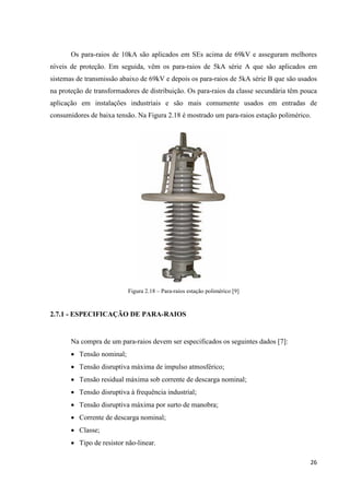 26
Os para-raios de 10kA são aplicados em SEs acima de 69kV e asseguram melhores
níveis de proteção. Em seguida, vêm os para-raios de 5kA série A que são aplicados em
sistemas de transmissão abaixo de 69kV e depois os para-raios de 5kA série B que são usados
na proteção de transformadores de distribuição. Os para-raios da classe secundária têm pouca
aplicação em instalações industriais e são mais comumente usados em entradas de
consumidores de baixa tensão. Na Figura 2.18 é mostrado um para-raios estação polimérico.
Figura 2.18 – Para-raios estação polimérico [9]
2.7.1 - ESPECIFICAÇÃO DE PARA-RAIOS
Na compra de um para-raios devem ser especificados os seguintes dados [7]:
• Tensão nominal;
• Tensão disruptiva máxima de impulso atmosférico;
• Tensão residual máxima sob corrente de descarga nominal;
• Tensão disruptiva à frequência industrial;
• Tensão disruptiva máxima por surto de manobra;
• Corrente de descarga nominal;
• Classe;
• Tipo de resistor não-linear.
 