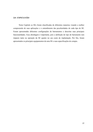 27
2.8 - CONCLUSÃO
Neste Capítulo as SEs foram classificadas de diferentes maneiras visando a melhor
compreensão de suas aplicações e o entendimento das peculiaridades de cada tipo de SE.
Foram apresentadas diferentes configurações de barramentos e descritas suas principais
funcionalidades. Essa abordagem é importante, pois a definição do tipo de barramento tem
impacto tanto na operação da SE quanto no seu custo de implantação. Por fim, foram
apresentados os principais equipamentos de uma SE e suas especificações de compra.
 