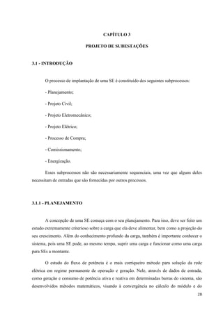 28
CAPÍTULO 3
PROJETO DE SUBESTAÇÕES
3.1 - INTRODUÇÃO
O processo de implantação de uma SE é constituído dos seguintes subprocessos:
- Planejamento;
- Projeto Civil;
- Projeto Eletromecânico;
- Projeto Elétrico;
- Processo de Compra;
- Comissionamento;
- Energização.
Esses subprocessos não são necessariamente sequenciais, uma vez que alguns deles
necessitam de entradas que são fornecidas por outros processos.
3.1.1 - PLANEJAMENTO
A concepção de uma SE começa com o seu planejamento. Para isso, deve ser feito um
estudo extremamente criterioso sobre a carga que ela deve alimentar, bem como a projeção do
seu crescimento. Além do conhecimento profundo da carga, também é importante conhecer o
sistema, pois uma SE pode, ao mesmo tempo, suprir uma carga e funcionar como uma carga
para SEs a montante.
O estudo do fluxo de potência é o mais corriqueiro método para solução da rede
elétrica em regime permanente de operação e geração. Nele, através de dados de entrada,
como geração e consumo de potência ativa e reativa em determinadas barras do sistema, são
desenvolvidos métodos matemáticos, visando à convergência no cálculo do módulo e do
 