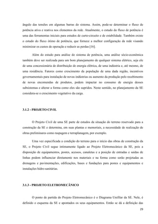 29
ângulo das tensões em algumas barras do sistema. Assim, pode-se determinar o fluxo de
potência ativa e reativa nos elementos da rede. Atualmente, o estudo do fluxo de potência é
uma das ferramentas iniciais para estudos de curto-circuito e de estabilidade. Também existe
o estudo do fluxo ótimo de potência, que fornece a melhor configuração da rede visando
minimizar os custos de operação e reduzir as perdas [16].
Além do estudo para análise do sistema de potência, uma análise sócio-econômica
também deve ser realizada para um bom planejamento de qualquer sistema elétrico, seja ele
de uma concessionária de distribuição de energia elétrica, de uma indústria e, até mesmo, de
uma residência. Fatores como crescimento da população de uma dada região, incentivos
governamentais para instalação de novas indústrias ou aumento da produção pelo recebimento
de novas encomendas de produtos, podem impactar no consumo de energia desses
subsistemas e alterar a forma como eles são supridos. Neste sentido, no planejamento da SE
considera-se o crescimento vegetativo da carga.
3.1.2 - PROJETO CIVIL
O Projeto Civil de uma SE parte de estudos da situação do terreno reservado para a
construção da SE e determina, em suas plantas e memoriais, a necessidade de realização de
obras preliminares como raspagem e terraplanagem, por exemplo.
Uma vez especificada a condição do terreno para o início das obras de construção da
SE, o Projeto Civil segue intimamente ligado ao Projeto Eletromecânico da SE, pois a
disposição de equipamentos, postes, acessos, canaletas e a posição de entradas e saídas de
linhas podem influenciar diretamente nos materiais e na forma como serão projetadas as
drenagens e pavimentações, edificações, bases e fundações para postes e equipamentos e
instalações hidro-sanitárias.
3.1.3 - PROJETO ELETROMECÂNICO
O ponto de partida do Projeto Eletromecânico é o Diagrama Unifilar da SE. Nele, é
definido o esquema da SE e apontados os seus equipamentos. Então se dá a definição das
 
