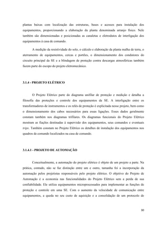 30
plantas baixas com localização das estruturas, bases e acessos para instalação dos
equipamentos, proporcionando a elaboração da planta denominada arranjo físico. Nele
também são dimensionadas e posicionadas as canaletas e eletrodutos de interligação dos
equipamentos à casa de comando.
A medição da resistividade do solo, o cálculo e elaboração da planta malha de terra, o
aterramento de equipamentos, cercas e portões, o dimensionamento dos condutores do
circuito principal da SE e a blindagem de proteção contra descargas atmosféricas também
fazem parte do escopo do projeto eletromecânico.
3.1.4 - PROJETO ELÉTRICO
O Projeto Elétrico parte do diagrama unifilar de proteção e medição e detalha a
filosofia das proteções e controle dos equipamentos da SE. A interligação entre os
transformadores de instrumentos e os relés de proteção é explicitada nesse projeto, bem como
o dimensionamento dos cabos necessários para essas ligações. Esses dados geralmente
constam também nos diagramas trifilares. Os diagramas funcionais do Projeto Elétrico
mostram as fiações destinadas à supervisão dos equipamentos, seus comandos e eventuais
trips. Também constam no Projeto Elétrico os detalhes de instalação dos equipamentos nos
quadros de comando localizados na casa de comando.
3.1.4.1 - PROJETO DE AUTOMAÇÃO
Conceitualmente, a automação do projeto elétrico é objeto de um projeto a parte. Na
prática, contudo, não se faz distinção entre um e outro, tamanha foi a incorporação da
automação pelos projetistas responsáveis pelo projeto elétrico. O objetivo do Projeto de
Automação é a economia nas funcionalidades do Projeto Elétrico sem a perda de sua
confiabilidade. Ele utiliza equipamentos microprocessados para implementar as funções de
proteção e controle em uma SE. Com o aumento da velocidade de comunicação entre
equipamentos, a queda no seu custo de aquisição e a consolidação de um protocolo de
 