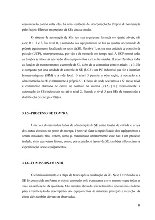 31
comunicação padrão entre eles, há uma tendência de incorporação do Projeto de Automação
pelo Projeto Elétrico em projetos de SEs de alta tensão.
O sistema de automação de SEs tem sua arquitetura formada em quatro níveis, são
eles: 0, 1, 2 e 3. No nível 0, o comando dos equipamentos se faz no quadro de comando do
próprio equipamento localizado no pátio da SE. No nível 1, existe uma unidade de controle de
posição (UCP), microprocessada, por vão e de operação em tempo real. A UCP possui todas
as funções relativas às operações dos equipamentos a ela relacionados. O nível 2 realiza todas
as funções de monitoramento e controle da SE, além de se comunicar com os níveis 1 e 3. Ele
é composto por uma unidade de controle da SE (UCS), um PC industrial que faz a interface
homem-máquina (IHM) e a rede local. O nível 3 permite a observação, a operação e a
administração da SE externamente à própria SE. O local de onde se controla a SE nesse nível
é comumente chamado de centro de controle do sistema (CCS) [11]. Normalmente, a
automação de SEs industriais vai até o nível 2, ficando o nível 3 para SEs de transmissão e
distribuição de energia elétrica.
3.1.5 - PROCESSO DE COMPRA
Uma vez determinados dados de alimentação da SE como tensão de entrada e níveis
dos curtos-circuitos no ponto de entrega, é possível fazer a especificação dos equipamentos a
serem instalados nela. Porém, como já mencionado anteriormente, esse não é um processo
isolado, visto que outros fatores, como, por exemplo, o layout da SE, também influenciam na
especificação desses equipamentos.
3.1.6 - COMISSIONAMENTO
O comissionamento é a etapa de testes após a construção da SE. Nele é verificado se a
SE foi construída conforme o projeto aprovado pelo contratante e se o mesmo segue todas as
suas especificações de qualidade. São também efetuados procedimentos operacionais padrões
para a verificação do desempenho dos equipamentos de manobra, proteção e medição. As
obras civis também devem ser observadas.
 