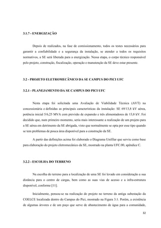32
3.1.7 - ENERGIZAÇÃO
Depois de realizados, na fase de comissionamento, todos os testes necessários para
garantir a confiabilidade e a segurança da instalação, se atender a todos os requisitos
normativos, a SE será liberada para a energização. Nessa etapa, o corpo técnico responsável
pelo projeto, construção, fiscalização, operação e manutenção da SE deve estar presente.
3.2 - PROJETO ELETROMECÂNICO DA SE CAMPUS DO PICI UFC
3.2.1 - PLANEJAMENTO DA SE CAMPUS DO PICI UFC
Nesta etapa foi solicitada uma Avaliação de Viabilidade Técnica (AVT) na
concessionária e definidas as principais características da instalação: SE 69/13,8 kV aérea,
potência inicial 5/6,25 MVA com previsão de expansão e três alimentadores de 13,8 kV. Foi
decidido que, num primeiro momento, seria mais interessante a realização de um projeto para
a SE aérea em detrimento da SE abrigada, visto que normalmente se opta por esse tipo quando
se tem problemas de pouca área disponível para a construção da SE.
A partir das definições acima foi elaborado o Diagrama Unifilar que serviu como base
para elaboração do projeto eletromecânico da SE, mostrado na planta UFC.00, apêndice C.
3.2.2 - ESCOLHA DO TERRENO
Na escolha do terreno para a localização de uma SE foi levado em consideração a sua
distância para o centro de cargas, bem como as suas vias de acesso e a infra-estrutura
disponível, conforme [11].
Inicialmente, pensou-se na realização do projeto no terreno da antiga subestação da
COELCE localizada dentro do Campus do Pici, mostrado na Figura 3.1. Porém, a existência
de algumas árvores e de um poço que serve de abastecimento de água para a comunidade,
 