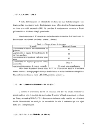 34
3.2.3 - MALHA DE TERRA
A malha de terra deverá ser enterrada 50 cm abaixo do nível da terraplanagem e suas
interconexões, conexões às hastes de aterramento e aos trilhos dos transformadores deverão
ser feitas com solda exotérmica [11]. As conexões de equipamentos, estruturas e demais
partes metálicas devem ser do tipo aparafusadas.
Nos aterramentos da SE deverão ser usadas hastes de aterramento de aço cobreado. As
hastes devem ser dispostas conforme a Tabela 3.1 abaixo:
Tabela 3.1 – Número de hastes de aterramento
Descrição Número de hastes
Aterramento do neutro do transformador de
potência
01
Aterramento do neutro do transformador de
serviços auxiliares
01
Aterramento do conjunto de cada três para-
raios
01
Aterramento dos ângulos agudos nos cantos
das malhas
03 ou 04
Aterramento dos cantos da casa de comando 04, sendo uma em cada canto
Além disso, deverão ser postas hastes de 12 em 12 metros na periferia da malha de
terra e uma caixa de inspeção para medição da resistência da malha de terra em cada pátio da
SE, conforme mostrado na planta UFC.01.06, conforme apêndice C.
3.2.3.1 - ESTUDO DA RESISTIVIDADE DO SOLO
O sistema de aterramento deverá ser calculado com base no estudo preliminar da
resistividade do solo. A medição da resistividade deverá ser efetuada empregando o método
de Werner, segundo a NBR-7117 [11]. Para que se atinja uma maior precisão nos cálculos da
malha fundamentados nas medições da resistividade do solo, é importante que elas sejam
feitas após a terraplanagem.
3.2.3.2 - CÁLCULO DA MALHA DE TERRA
 