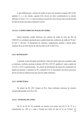 35
A área definida para o cálculo da malha de terra está mostrada na planta UFC.01.06,
apêndice C, e o seu cálculo, segundo [10], deverá ser feito considerando-se os estudos
definidos no item 3.2.3.1 e o valor da máxima corrente de curto-circuito fase-terra presumida
do lado da tensão mais baixa, disponível em [6].
3.2.3.2.1 - CONDUTORES DA MALHA DE TERRA
Foram realizados estudos históricos dos cálculos de malha de terra das SEs da
COELCE e os resultados apontaram para a padronização dos condutores da malha de 70 mm2
,
95 mm2
e 120 mm2
. O aterramento de estruturas, equipamentos, portões e demais partes
metálicas deve ser feito através de cabo de cobre nu de 70 mm2
[11].
3.2.4 - BLINDAGEM
A proteção contra descargas atmosféricas é feita por hastes para-raios montadas sobre
as estruturas, conforme mostram as plantas UFC.06 e UFC.07, apêndice C, para os pátios de
72,5 kV e 15 kV, respectivamente. No critério de distribuição das hastes foi considerado um
ângulo de proteção e cobertura de 30°, conforme [11]. O aterramento das hastes para-raios
deverá ser feito na malha de terra por meio de solda exotérmica.
3.2.5 - ESTRUTURAS
No projeto da SE UFC Campus do Pici, foram utilizadas estruturas de concreto
armado padronizadas em [12] e [14].
3.2.5.1 - ENTRADA DE LINHA
Na EL de 69 kV foi projetado um pórtico com postes tipo B-1,5, de 12 m e
engastamento de 1,80 m, e, para a fixação dos cabos de liga Al nu de 315mm², foi
 