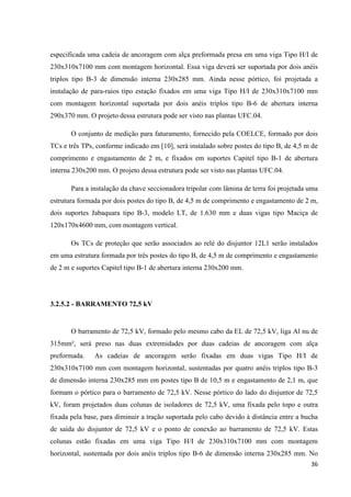 36
especificada uma cadeia de ancoragem com alça preformada presa em uma viga Tipo H/I de
230x310x7100 mm com montagem horizontal. Essa viga deverá ser suportada por dois anéis
triplos tipo B-3 de dimensão interna 230x285 mm. Ainda nesse pórtico, foi projetada a
instalação de para-raios tipo estação fixados em uma viga Tipo H/I de 230x310x7100 mm
com montagem horizontal suportada por dois anéis triplos tipo B-6 de abertura interna
290x370 mm. O projeto dessa estrutura pode ser visto nas plantas UFC.04.
O conjunto de medição para faturamento, fornecido pela COELCE, formado por dois
TCs e três TPs, conforme indicado em [10], será instalado sobre postes do tipo B, de 4,5 m de
comprimento e engastamento de 2 m, e fixados em suportes Capitel tipo B-1 de abertura
interna 230x200 mm. O projeto dessa estrutura pode ser visto nas plantas UFC.04.
Para a instalação da chave seccionadora tripolar com lâmina de terra foi projetada uma
estrutura formada por dois postes do tipo B, de 4,5 m de comprimento e engastamento de 2 m,
dois suportes Jabaquara tipo B-3, modelo LT, de 1.630 mm e duas vigas tipo Maciça de
120x170x4600 mm, com montagem vertical.
Os TCs de proteção que serão associados ao relé do disjuntor 12L1 serão instalados
em uma estrutura formada por três postes do tipo B, de 4,5 m de comprimento e engastamento
de 2 m e suportes Capitel tipo B-1 de abertura interna 230x200 mm.
3.2.5.2 - BARRAMENTO 72,5 kV
O barramento de 72,5 kV, formado pelo mesmo cabo da EL de 72,5 kV, liga Al nu de
315mm², será preso nas duas extremidades por duas cadeias de ancoragem com alça
preformada. As cadeias de ancoragem serão fixadas em duas vigas Tipo H/I de
230x310x7100 mm com montagem horizontal, sustentadas por quatro anéis triplos tipo B-3
de dimensão interna 230x285 mm em postes tipo B de 10,5 m e engastamento de 2,1 m, que
formam o pórtico para o barramento de 72,5 kV. Nesse pórtico do lado do disjuntor de 72,5
kV, foram projetados duas colunas de isoladores de 72,5 kV, uma fixada pelo topo e outra
fixada pela base, para diminuir a tração suportada pelo cabo devido à distância entre a bucha
de saída do disjuntor de 72,5 kV e o ponto de conexão ao barramento de 72,5 kV. Estas
colunas estão fixadas em uma viga Tipo H/I de 230x310x7100 mm com montagem
horizontal, sustentada por dois anéis triplos tipo B-6 de dimensão interna 230x285 mm. No
 