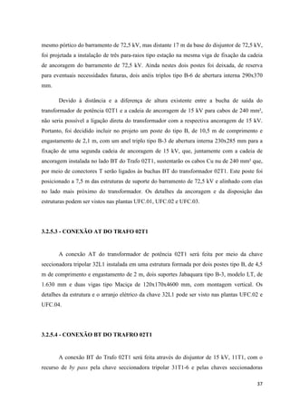 37
mesmo pórtico do barramento de 72,5 kV, mas distante 17 m da base do disjuntor de 72,5 kV,
foi projetada a instalação de três para-raios tipo estação na mesma viga de fixação da cadeia
de ancoragem do barramento de 72,5 kV. Ainda nestes dois postes foi deixada, de reserva
para eventuais necessidades futuras, dois anéis triplos tipo B-6 de abertura interna 290x370
mm.
Devido à distância e a diferença de altura existente entre a bucha de saída do
transformador de potência 02T1 e a cadeia de ancoragem de 15 kV para cabos de 240 mm²,
não seria possível a ligação direta do transformador com a respectiva ancoragem de 15 kV.
Portanto, foi decidido incluir no projeto um poste do tipo B, de 10,5 m de comprimento e
engastamento de 2,1 m, com um anel triplo tipo B-3 de abertura interna 230x285 mm para a
fixação de uma segunda cadeia de ancoragem de 15 kV, que, juntamente com a cadeia de
ancoragem instalada no lado BT do Trafo 02T1, sustentarão os cabos Cu nu de 240 mm² que,
por meio de conectores T serão ligados às buchas BT do transformador 02T1. Este poste foi
posicionado a 7,5 m das estruturas de suporte do barramento de 72,5 kV e alinhado com elas
no lado mais próximo do transformador. Os detalhes da ancoragem e da disposição das
estruturas podem ser vistos nas plantas UFC.01, UFC.02 e UFC.03.
3.2.5.3 - CONEXÃO AT DO TRAFO 02T1
A conexão AT do transformador de potência 02T1 será feita por meio da chave
seccionadora tripolar 32L1 instalada em uma estrutura formada por dois postes tipo B, de 4,5
m de comprimento e engastamento de 2 m, dois suportes Jabaquara tipo B-3, modelo LT, de
1.630 mm e duas vigas tipo Maciça de 120x170x4600 mm, com montagem vertical. Os
detalhes da estrutura e o arranjo elétrico da chave 32L1 pode ser visto nas plantas UFC.02 e
UFC.04.
3.2.5.4 - CONEXÃO BT DO TRAFRO 02T1
A conexão BT do Trafo 02T1 será feita através do disjuntor de 15 kV, 11T1, com o
recurso de by pass pela chave seccionadora tripolar 31T1-6 e pelas chaves seccionadoras
 