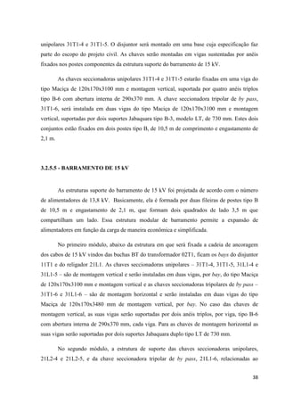 38
unipolares 31T1-4 e 31T1-5. O disjuntor será montado em uma base cuja especificação faz
parte do escopo do projeto civil. As chaves serão montadas em vigas sustentadas por anéis
fixados nos postes componentes da estrutura suporte do barramento de 15 kV.
As chaves seccionadoras unipolares 31T1-4 e 31T1-5 estarão fixadas em uma viga do
tipo Maciça de 120x170x3100 mm e montagem vertical, suportada por quatro anéis triplos
tipo B-6 com abertura interna de 290x370 mm. A chave seccionadora tripolar de by pass,
31T1-6, será instalada em duas vigas do tipo Maciça de 120x170x3100 mm e montagem
vertical, suportadas por dois suportes Jabaquara tipo B-3, modelo LT, de 730 mm. Estes dois
conjuntos estão fixados em dois postes tipo B, de 10,5 m de comprimento e engastamento de
2,1 m.
3.2.5.5 - BARRAMENTO DE 15 kV
As estruturas suporte do barramento de 15 kV foi projetada de acordo com o número
de alimentadores de 13,8 kV. Basicamente, ela é formada por duas fileiras de postes tipo B
de 10,5 m e engastamento de 2,1 m, que formam dois quadrados de lado 3,5 m que
compartilham um lado. Essa estrutura modular de barramento permite a expansão de
alimentadores em função da carga de maneira econômica e simplificada.
No primeiro módulo, abaixo da estrutura em que será fixada a cadeia de ancoragem
dos cabos de 15 kV vindos das buchas BT do transformador 02T1, ficam os bays do disjuntor
11T1 e do religador 21L1. As chaves seccionadoras unipolares – 31T1-4, 31T1-5, 31L1-4 e
31L1-5 – são de montagem vertical e serão instaladas em duas vigas, por bay, do tipo Maciça
de 120x170x3100 mm e montagem vertical e as chaves seccionadoras tripolares de by pass –
31T1-6 e 31L1-6 – são de montagem horizontal e serão instaladas em duas vigas do tipo
Maciça de 120x170x3480 mm de montagem vertical, por bay. No caso das chaves de
montagem vertical, as suas vigas serão suportadas por dois anéis triplos, por viga, tipo B-6
com abertura interna de 290x370 mm, cada viga. Para as chaves de montagem horizontal as
suas vigas serão suportadas por dois suportes Jabaquara duplo tipo LT de 730 mm.
No segundo módulo, a estrutura de suporte das chaves seccionadoras unipolares,
21L2-4 e 21L2-5, e da chave seccionadora tripolar de by pass, 21L1-6, relacionadas ao
 