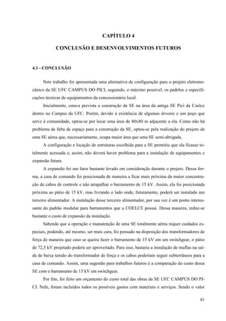 41
CAPÍTULO 4
CONCLUSÃO E DESENVOLVIMENTOS FUTUROS
4.1 - CONCLUSÃO
Nste trabalho foi apresentada uma alternativa de configuração para o projeto eletrome-
cânico da SE UFC CAMPUS DO PICI, seguindo, o máximo possível, os padrões e especifi-
cações técnicas de equipamentos da concessionária local.
Inicialmente, estava prevista a construção da SE na área da antiga SE Pici da Coelce
dentro no Campus da UFC. Porém, devido à existência de algumas árvores e um poço que
serve à comunidade, optou-se por locar uma área de 80x80 m adjacente a ela. Como não há
problema de falta de espaço para a construção da SE, optou-se pela realização do projeto de
uma SE aérea que, necessariamente, ocupa maior área que uma SE semi-abrigada.
A configuração e locação de estruturas escolhida para a SE permitiu que ela ficasse to-
talmente acessada e, assim, não deverá haver problema para a instalação de equipamentos e
expansão futura.
A expansão foi um fator bastante levado em consideração durante o projeto. Dessa for-
ma, a casa de comando foi posicionada de maneira a ficar mais próxima da maior concentra-
ção de cabos de controle e não atrapalhar o barramento de 15 kV. Assim, ela foi posicionada
próxima ao pátio de 15 kV, mas livrando o lado onde, futuramente, poderá ser instalado um
terceiro alimentador. A instalação desse terceiro alimentador, por sua vez é um ponto interes-
sante do padrão modular para barramentos que a COELCE possui. Dessa maneira, reduz-se
bastante o custo de expansão da instalação.
Sabendo que a operação e manutenção de uma SE totalmente aérea requer cuidados es-
peciais, podendo, até mesmo, ser mais cara, foi pensado na disposição dos transformadores de
força de maneira que caso se queira fazer o barramento de 15 kV em um switchgear, o pátio
de 72,5 kV projetado poderá ser aproveitado. Para isso, bastaria a instalação de muflas na saí-
da de baixa tensão do transformador de força e os cabos poderiam seguir subterrâneos para a
casa de comando. Assim, uma sugestão para trabalhos futuros é a comparação do custo dessa
SE com o barramento de 15 kV em switchgear.
Por fim, foi feito um orçamento do custo total das obras da SE UFC CAMPUS DO PI-
CI. Nele, foram incluídos todos os possíveis gastos com materiais e serviços. Sendo o valor
 
