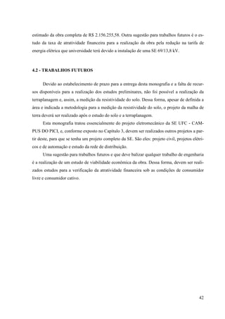 42
estimado da obra completa de R$ 2.156.255,58. Outra sugestão para trabalhos futuros é o es-
tudo da taxa de atratividade financeira para a realização da obra pela redução na tarifa de
energia elétrica que universidade terá devido a instalação de uma SE 69/13,8 kV.
4.2 - TRABALHOS FUTUROS
Devido ao estabelecimento de prazo para a entrega desta monografia e a falta de recur-
sos disponíveis para a realização dos estudos preliminares, não foi possível a realização da
terraplanagem e, assim, a medição da resistividade do solo. Dessa forma, apesar de definida a
área e indicada a metodologia para a medição da resistividade do solo, o projeto da malha de
terra deverá ser realizado após o estudo do solo e a terraplanagem.
Esta monografia tratou essencialmente do projeto eletromecânico da SE UFC - CAM-
PUS DO PICI, e, conforme exposto no Capítulo 3, devem ser realizados outros projetos a par-
tir deste, para que se tenha um projeto completo da SE. São eles: projeto civil, projetos elétri-
cos e de automação e estudo da rede de distribuição.
Uma sugestão para trabalhos futuros e que deve balizar qualquer trabalho de engenharia
é a realização de um estudo de viabilidade econômica da obra. Dessa forma, devem ser reali-
zados estudos para a verificação da atratividade financeira sob as condições de consumidor
livre e consumidor cativo.
 