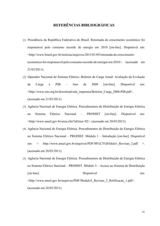 41
REFERÊNCIAS BIBLIOGRÁFICAS
[1] Presidência da República Federativa do Brasil. Retomada do crescimento econômico foi
responsável pelo consumo recorde de energia em 2010 [on-line]. Disponível em:
http://www.brasil.gov.br/noticias/arquivos/2011/01/05/retomada-do-crescimento-
economico-foi-responsavel-pelo-consumo-recorde-de-energia-em-2010. (acessado em
21/03/2011).
[2] Operador Nacional do Sistema Elétrico. Boletim de Carga Anual: Avaliação da Evolução
da Carga x PIB – Ano de 2008 [on-line]. Disponível em:
http://www.ons.org.br/download/sala_imprensa/Boletim_Carga_2008-PIB.pdf.
(acessado em 21/03/2011).
[3] Agência Nacional de Energia Elétrica. Procedimentos de Distribuição de Energia Elétrica
no Sistema Elétrico Nacional – PRODIST [on-line]. Disponível em:
http://www.aneel.gov.br/area.cfm?idArea=82. (acessado em 28/03/2011).
[4] Agência Nacional de Energia Elétrica. Procedimentos de Distribuição de Energia Elétrica
no Sistema Elétrico Nacional – PRODIST. Módulo 1 – Introdução [on-line]. Disponível
em:  http://www.aneel.gov.br/arquivos/PDF/M%C3%B3dulo1_Revisao_2.pdf .
(acessado em 28/03/2011).
[5] Agência Nacional de Energia Elétrica. Procedimentos de Distribuição de Energia Elétrica
no Sistema Elétrico Nacional – PRODIST. Módulo 3 – Acesso ao Sistema de Distribuição
[on-line]. Disponível em:
http://www.aneel.gov.br/arquivos/PDF/Modulo3_Revisao_3_Retificacao_1.pdf.
(acessado em 28/03/2011).
 
