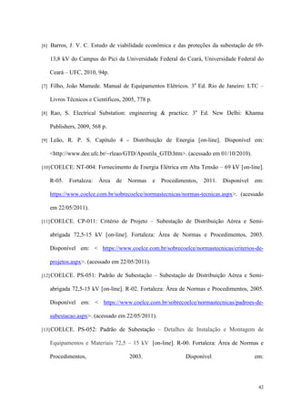 42
[6] Barros, J. V. C. Estudo de viabilidade econômica e das proteções da subestação de 69-
13,8 kV do Campus do Pici da Universidade Federal do Ceará, Universidade Federal do
Ceará – UFC, 2010, 94p.
[7] Filho, João Mamede. Manual de Equipamentos Elétricos. 3a
Ed. Rio de Janeiro: LTC –
Livros Técnicos e Científicos, 2005, 778 p.
[8] Rao, S. Electrical Substation: engineering  practice. 3a
Ed. New Delhi: Khanna
Publishers, 2009, 568 p.
[9] Leão, R. P. S. Capítulo 4 - Distribuição de Energia [on-line]. Disponível em:
http://www.dee.ufc.br/~rleao/GTD/Apostila_GTD.htm. (acessado em 01/10/2010).
[10]COELCE. NT-004: Fornecimento de Energia Elétrica em Alta Tensão – 69 kV [on-line].
R-05. Fortaleza: Área de Normas e Procedimentos, 2011. Disponível em:
https://www.coelce.com.br/sobrecoelce/normastecnicas/normas-tecnicas.aspx. (acessado
em 22/05/2011).
[11]COELCE. CP-011: Critério de Projeto – Subestação de Distribuição Aérea e Semi-
abrigada 72,5-15 kV [on-line]. Fortaleza: Área de Normas e Procedimentos, 2003.
Disponível em:  https://www.coelce.com.br/sobrecoelce/normastecnicas/criterios-de-
projetos.aspx. (acessado em 22/05/2011).
[12]COELCE. PS-051: Padrão de Subestação – Subestação de Distribuição Aérea e Semi-
abrigada 72,5-15 kV [on-line]. R-02. Fortaleza: Área de Normas e Procedimentos, 2005.
Disponível em:  https://www.coelce.com.br/sobrecoelce/normastecnicas/padroes-de-
subestacao.aspx. (acessado em 22/05/2011).
[13]COELCE. PS-052: Padrão de Subestação – Detalhes de Instalação e Montagem de
Equipamentos e Materiais 72,5 – 15 kV [on-line]. R-00. Fortaleza: Área de Normas e
Procedimentos, 2003. Disponível em:
 