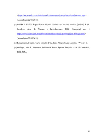 43
https://www.coelce.com.br/sobrecoelce/normastecnicas/padroes-de-subestacao.aspx.
(acessado em 22/05/2011).
[14]COELCE. ET-300: Especificação Técnica – Postes de Concreto Armado [on-line]. R-04.
Fortaleza: Área de Normas e Procedimentos, 2009. Disponível em: 
https://www.coelce.com.br/sobrecoelce/normastecnicas/especificacoes-tecnicas.aspx.
(acessado em 22/05/2011).
[15]Kindermann, Geraldo. Curto-circuito. 2ª Ed. Porto Alegre: Sagra Luzzatto, 1997, 221 p.
[16]Grainger, John J., Stevenson, William D. Power System Analysis. USA: McGraw-Hill,
2004, 787 p.
 