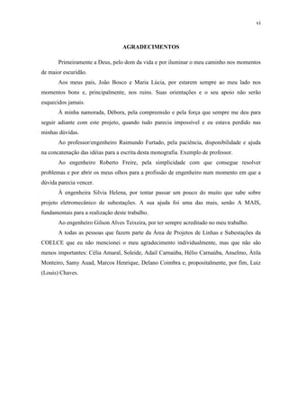 vi
AGRADECIMENTOS
Primeiramente a Deus, pelo dom da vida e por iluminar o meu caminho nos momentos
de maior escuridão.
Aos meus pais, João Bosco e Maria Lúcia, por estarem sempre ao meu lado nos
momentos bons e, principalmente, nos ruins. Suas orientações e o seu apoio não serão
esquecidos jamais.
À minha namorada, Débora, pela compreensão e pela força que sempre me deu para
seguir adiante com este projeto, quando tudo parecia impossível e eu estava perdido nas
minhas dúvidas.
Ao professor/engenheiro Raimundo Furtado, pela paciência, disponibilidade e ajuda
na concatenação das idéias para a escrita desta monografia. Exemplo de professor.
Ao engenheiro Roberto Freire, pela simplicidade com que consegue resolver
problemas e por abrir os meus olhos para a profissão de engenheiro num momento em que a
dúvida parecia vencer.
À engenheira Silvia Helena, por tentar passar um pouco do muito que sabe sobre
projeto eletromecânico de subestações. A sua ajuda foi uma das mais, senão A MAIS,
fundamentais para a realização deste trabalho.
Ao engenheiro Gilson Alves Teixeira, por ter sempre acreditado no meu trabalho.
A todas as pessoas que fazem parte da Área de Projetos de Linhas e Subestações da
COELCE que eu não mencionei o meu agradecimento individualmente, mas que não são
menos importantes: Célia Amaral, Soleide, Adail Carnaúba, Hélio Carnaúba, Anselmo, Átila
Monteiro, Samy Auad, Marcos Henrique, Delano Coimbra e, propositalmente, por fim, Luiz
(Louis) Chaves.
 