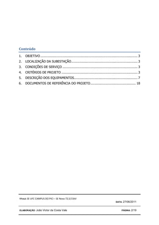 TÍTULO: SE UFC CAMPUS DO PICI – SE Nova 72,5/15kV
DATA: 27/06/2011
ELABORAÇÃO: João Victor da Costa Vale PÁGINA: 2/19
Conteúdo
1. OBJETIVO ..................................................................................................... 3
2. LOCALIZAÇÃO DA SUBESTAÇÃO..................................................................... 3
3. CONDIÇÕES DE SERVIÇO .............................................................................. 3
4. CRITÉRIOS DE PROJETO ............................................................................... 3
5. DESCRIÇÃO DOS EQUIPAMENTOS.................................................................. 7
6. DOCUMENTOS DE REFERÊNCIA DO PROJETO............................................... 18
 