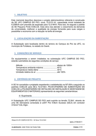 TÍTULO: SE UFC CAMPUS DO PICI – SE Nova 72,5/15kV
DATA: 27/06/2011
ELABORAÇÃO: João Victor da Costa Vale PÁGINA: 3/19
1. OBJETIVO
Este memorial descritivo descreve o projeto eletromecânico referente à construção
da SE UFC CAMPUS DO PICI, nova, 72,5/15 kV, capacidade inicial instalada de
6,25MVA com previsão de expansão para 12,5 MVA. Para isso, foi seguido o padrão
de SE Pequeno Porte COELCE. Esta obra visa atender o crescimento da demanda
da universidade, melhorar a qualidade da energia fornecida para suas cargas e
possibilitar a economia com a redução na tarifa de energia.
2. LOCALIZAÇÃO DA SUBESTAÇÃO
A Subestação será localizada dentro do terreno do Campus do Pici da UFC, no
município de Fortaleza, no estado do Ceará.
3. CONDIÇÕES DE SERVIÇO
Os equipamentos a serem instalados na subestação UFC CAMPUS DO PICI,
estarão submetidos às seguintes condições de serviço:
Altitude ..............................................................abaixo de 1000m
Temperatura ambiente máxima .........................40°C
Temperatura média diária .................................30°C
Umidade relativa do ar ......................................até 100%
4. CRITÉRIOS DE PROJETO
A SE foi concebida e projetada respeitando o estabelecido na NT-004 e seguindo os
padrões COELCE para SE’s 72,5/15kV. PS-051(PADRÃO DE SUBESTAÇÃO DA
COELCE) e PS-052(PADRÃO DE DETALHES DE INSTALAÇÃO E MONTAGEM DE
EQUIPAMENTOS E MATERIAIS) apresentando as seguintes características:
4.1Suprimento
A Subestação UFC CAMPUS DO PICI será suprida na tensão 72,5kV, através de
uma SE Derivadora conectada à LDAT Pici II-Bom Sucesso (02L5) em condutor
315mm² CAL Elgin.
 