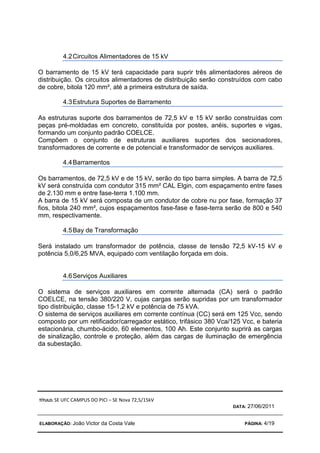 TÍTULO: SE UFC CAMPUS DO PICI – SE Nova 72,5/15kV
DATA: 27/06/2011
ELABORAÇÃO: João Victor da Costa Vale PÁGINA: 4/19
4.2Circuitos Alimentadores de 15 kV
O barramento de 15 kV terá capacidade para suprir três alimentadores aéreos de
distribuição. Os circuitos alimentadores de distribuição serão construídos com cabo
de cobre, bitola 120 mm², até a primeira estrutura de saída.
4.3Estrutura Suportes de Barramento
As estruturas suporte dos barramentos de 72,5 kV e 15 kV serão construídas com
peças pré-moldadas em concreto, constituída por postes, anéis, suportes e vigas,
formando um conjunto padrão COELCE.
Compõem o conjunto de estruturas auxiliares suportes dos secionadores,
transformadores de corrente e de potencial e transformador de serviços auxiliares.
4.4Barramentos
Os barramentos, de 72,5 kV e de 15 kV, serão do tipo barra simples. A barra de 72,5
kV será construída com condutor 315 mm² CAL Elgin, com espaçamento entre fases
de 2.130 mm e entre fase-terra 1.100 mm.
A barra de 15 kV será composta de um condutor de cobre nu por fase, formação 37
fios, bitola 240 mm², cujos espaçamentos fase-fase e fase-terra serão de 800 e 540
mm, respectivamente.
4.5Bay de Transformação
Será instalado um transformador de potência, classe de tensão 72,5 kV-15 kV e
potência 5,0/6,25 MVA, equipado com ventilação forçada em dois.
4.6Serviços Auxiliares
O sistema de serviços auxiliares em corrente alternada (CA) será o padrão
COELCE, na tensão 380/220 V, cujas cargas serão supridas por um transformador
tipo distribuição, classe 15-1,2 kV e potência de 75 kVA.
O sistema de serviços auxiliares em corrente contínua (CC) será em 125 Vcc, sendo
composto por um retificador/carregador estático, trifásico 380 Vca/125 Vcc, e bateria
estacionária, chumbo-ácido, 60 elementos, 100 Ah. Este conjunto suprirá as cargas
de sinalização, controle e proteção, além das cargas de iluminação de emergência
da subestação.
 
