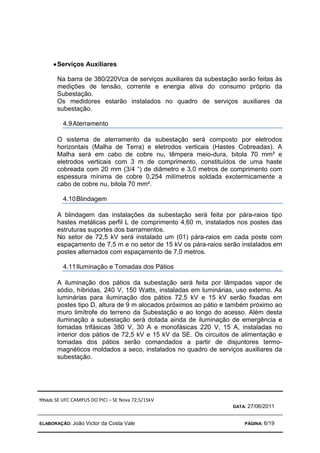 TÍTULO: SE UFC CAMPUS DO PICI – SE Nova 72,5/15kV
DATA: 27/06/2011
ELABORAÇÃO: João Victor da Costa Vale PÁGINA: 6/19
•
•
•
•Serviços Auxiliares
Na barra de 380/220Vca de serviços auxiliares da subestação serão feitas às
medições de tensão, corrente e energia ativa do consumo próprio da
Subestação.
Os medidores estarão instalados no quadro de serviços auxiliares da
subestação.
4.9Aterramento
O sistema de aterramento da subestação será composto por eletrodos
horizontais (Malha de Terra) e eletrodos verticais (Hastes Cobreadas). A
Malha será em cabo de cobre nu, têmpera meio-dura, bitola 70 mm² e
eletrodos verticais com 3 m de comprimento, constituídos de uma haste
cobreada com 20 mm (3/4 “) de diâmetro e 3,0 metros de comprimento com
espessura mínima de cobre 0,254 milímetros soldada exotermicamente a
cabo de cobre nu, bitola 70 mm².
4.10Blindagem
A blindagem das instalações da subestação será feita por pára-raios tipo
hastes metálicas perfil L de comprimento 4,60 m, instalados nos postes das
estruturas suportes dos barramentos.
No setor de 72,5 kV será instalado um (01) pára-raios em cada poste com
espaçamento de 7,5 m e no setor de 15 kV os pára-raios serão instalados em
postes alternados com espaçamento de 7,0 metros.
4.11Iluminação e Tomadas dos Pátios
A iluminação dos pátios da subestação será feita por lâmpadas vapor de
sódio, híbridas, 240 V, 150 Watts, instaladas em luminárias, uso externo. As
luminárias para iluminação dos pátios 72,5 kV e 15 kV serão fixadas em
postes tipo D, altura de 9 m alocados próximos ao pátio e também próximo ao
muro limítrofe do terreno da Subestação e ao longo do acesso. Além desta
iluminação a subestação será dotada ainda de iluminação de emergência e
tomadas trifásicas 380 V, 30 A e monofásicas 220 V, 15 A, instaladas no
interior dos pátios de 72,5 kV e 15 kV da SE. Os circuitos de alimentação e
tomadas dos pátios serão comandados a partir de disjuntores termo-
magnéticos moldados a seco, instalados no quadro de serviços auxiliares da
subestação.
 