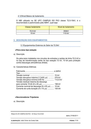 TÍTULO: SE UFC CAMPUS DO PICI – SE Nova 72,5/15kV
DATA: 27/06/2011
ELABORAÇÃO: João Victor da Costa Vale PÁGINA: 7/19
4.12Nível Básico de Isolamento
O NBI utilizado na SE UFC CAMPUS DO PICI classe 72,5-15kV, é o
recomendado e padronizado pela ABNT, qual seja:
Classe Isolamento Nível de Isolamento
72,5 kV 350kV
15 kV 110 kV
5. DESCRIÇÃO DOS EQUIPAMENTOS
5.1Equipamentos Externos do Setor de 72,5kV
•
•
•
•Pára-raios tipo estação
a) Descrição
Os pára-raios instalados nos circuitos de entradas e saídas de linha 72,5 kV e
no bay de transformação serão do tipo estação 72 kV, 10 kA para proteção
contra descargas atmosféricas diretas.
b) Características Elétricas
Fabricante........................................................a definir
Tipo..................................................................
Tensão nominal .............................................. 72 kV
Tensão disruptiva máxima (1,2x50 µs) ........... 270 kV
Tensão disruptiva mínima à 60 Hz .................. 112,5 kV
Tensão residual máxima de descarga
para corrente 10 kA (8 x 20 µs) ....................... 198 kV
Corrente nominal de descarga (8 x 20 µs)....... 10 kA
Corrente de curta duração (4 x 10 µs) ............ 100 kA
•
•
•
•Seccionadores Tripolares
a) Descrição
 