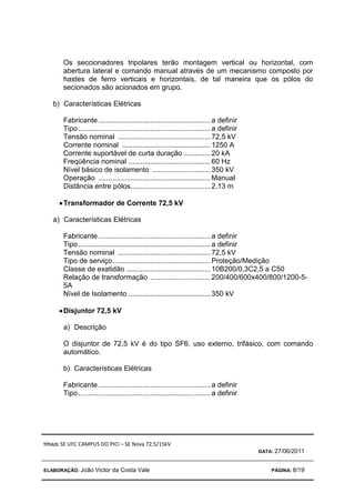 TÍTULO: SE UFC CAMPUS DO PICI – SE Nova 72,5/15kV
DATA: 27/06/2011
ELABORAÇÃO: João Victor da Costa Vale PÁGINA: 8/19
Os seccionadores tripolares terão montagem vertical ou horizontal, com
abertura lateral e comando manual através de um mecanismo composto por
hastes de ferro verticais e horizontais, de tal maneira que os pólos do
secionados são acionados em grupo.
b) Características Elétricas
Fabricante........................................................a definir
Tipo..................................................................a definir
Tensão nominal ..............................................72,5 kV
Corrente nominal ............................................1250 A
Corrente suportável de curta duração .............20 kA
Freqüência nominal .........................................60 Hz
Nível básico de isolamento .............................350 kV
Operação ........................................................Manual
Distância entre pólos........................................2,13 m
•
•
•
•Transformador de Corrente 72,5 kV
a) Características Elétricas
Fabricante........................................................a definir
Tipo..................................................................a definir
Tensão nominal ..............................................72,5 kV
Tipo de serviço.................................................Proteção/Medição
Classe de exatidão ..........................................10B200/0,3C2,5 a C50
Relação de transformação ..............................200/400/600x400/800/1200-5-
5A
Nível de Isolamento .........................................350 kV
•
•
•
•Disjuntor 72,5 kV
a) Descrição
O disjuntor de 72,5 kV é do tipo SF6, uso externo, trifásico, com comando
automático.
b) Características Elétricas
Fabricante........................................................a definir
Tipo..................................................................a definir
 