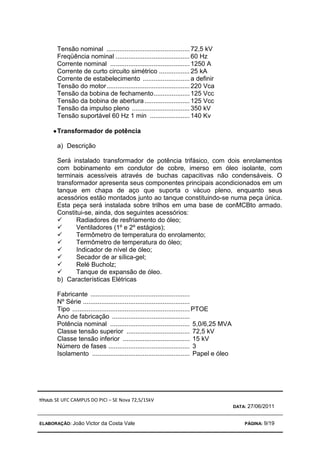 TÍTULO: SE UFC CAMPUS DO PICI – SE Nova 72,5/15kV
DATA: 27/06/2011
ELABORAÇÃO: João Victor da Costa Vale PÁGINA: 9/19
Tensão nominal ..............................................72,5 kV
Freqüência nominal .........................................60 Hz
Corrente nominal ............................................1250 A
Corrente de curto circuito simétrico .................25 kA
Corrente de estabelecimento ..........................a definir
Tensão do motor..............................................220 Vca
Tensão da bobina de fechamento....................125 Vcc
Tensão da bobina de abertura.........................125 Vcc
Tensão da impulso pleno ................................350 kV
Tensão suportável 60 Hz 1 min ......................140 Kv
•
•
•
•Transformador de potência
a) Descrição
Será instalado transformador de potência trifásico, com dois enrolamentos
com bobinamento em condutor de cobre, imerso em óleo isolante, com
terminais acessíveis através de buchas capacitivas não condensáveis. O
transformador apresenta seus componentes principais acondicionados em um
tanque em chapa de aço que suporta o vácuo pleno, enquanto seus
acessórios estão montados junto ao tanque constituindo-se numa peça única.
Esta peça será instalada sobre trilhos em uma base de conMCBto armado.
Constitui-se, ainda, dos seguintes acessórios:
 Radiadores de resfriamento do óleo;
 Ventiladores (1º e 2º estágios);
 Termômetro de temperatura do enrolamento;
 Termômetro de temperatura do óleo;
 Indicador de nível de óleo;
 Secador de ar sílica-gel;
 Relé Bucholz;
 Tanque de expansão de óleo.
b) Características Elétricas
Fabricante .......................................................
Nº Série ...........................................................
Tipo .................................................................PTOE
Ano de fabricação ...........................................
Potência nominal ............................................ 5,0/6,25 MVA
Classe tensão superior ................................... 72,5 kV
Classe tensão inferior ..................................... 15 kV
Número de fases ............................................. 3
Isolamento ...................................................... Papel e óleo
 