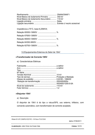 TÍTULO: SE UFC CAMPUS DO PICI – SE Nova 72,5/15kV
DATA: 27/06/2011
ELABORAÇÃO: João Victor da Costa Vale PÁGINA: 10/19
Resfriamento ................................................... ONAN/ONAF1
Nível Básico de Isolamento Primário .............. 350 kV
Nível Básico de Isolamento Secundário .......... 110 kV
Ligação primária ............................................. Delta
Ligação secundária ......................................... Estrela c/ neutro acessível
Impedância a 75°C, base 6,25MVA:
Relação 69300-13800V ..................................%
Relação 67650-13800V ..................................
Relação 66000-13800V ..................................%
Relação 64350-3800V .....................................
Relação 62700-13800V ...................................%
5.2Equipamentos Externos do Setor de 15kV
•
•
•
•Transformador de Corrente 15KV
a) Características Elétricas
Fabricante........................................................a definir
Ano ..................................................................a definir
Tipo .................................................................
Nº Série ...........................................................
Tensão Nominal ..............................................15 kV
Tipo de serviço.................................................Proteção e Medição
Classe de exatidão ..........................................0,6C50 - 10B200
Relação de transformação .............................200/400/600x
.........................................................................400/800/1200-5-5A
Nível de isolamento .........................................110 kV
Fator térmico ...................................................1,2
•
•
•
•Disjuntor 15kV
a) Descrição
O disjuntor de 15kV é do tipo a vácuo/SF6, uso externo, trifásico, com
comando automático, com transformador de corrente acoplado.
 