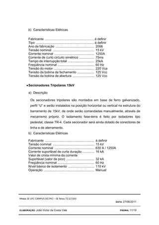 TÍTULO: SE UFC CAMPUS DO PICI – SE Nova 72,5/15kV
DATA: 27/06/2011
ELABORAÇÃO: João Victor da Costa Vale PÁGINA: 11/19
b) Características Elétricas
Fabricante .......................................................á definir
Tipo .................................................................á definir
Ano de fabricação ........................................... 2006
Tensão nominal .............................................. 15 kV
Corrente nominal ............................................ 1250A
Corrente de curto circuito simétrico ................. 75ms
Tempo de interrupção total ............................. 25kA
Freqüência nominal ......................................... 60 Hz
Tensão do motor ............................................. 220 Vca
Tensão da bobina de fechamento ................... 125 Vcc
Tensão da bobina de abertura ........................ 125 Vcc
•
•
•
•Secionadores Tripolares 15kV
a) Descrição
Os secionadores tripolares são montados em base de ferro galvanizado,
perfil “U” e serão instalados na posição horizontal ou vertical na estrutura do
barramento de 15kV, de onde serão comandadas manualmente, através de
mecanismo próprio. O isolamento fase-terra é feito por isoladores tipo
pedestal, classe TR-4. Cada secionador será ainda dotado de conectores de
linha e de aterramento.
b) Características Elétricas
Fabricante ....................................................... á definir
Tensão nominal .............................................. 15 kV
Corrente nominal ............................................ 630 A / 1250A
Corrente suportável de curta duração ............. 16 kA
Valor de crista mínima da corrente
Suportável (valor de pico) ............................... 32 kA
Freqüência nominal ......................................... 60 Hz
Nível básico de isolamento ............................. 110 kV
Operação ........................................................ Manual
 