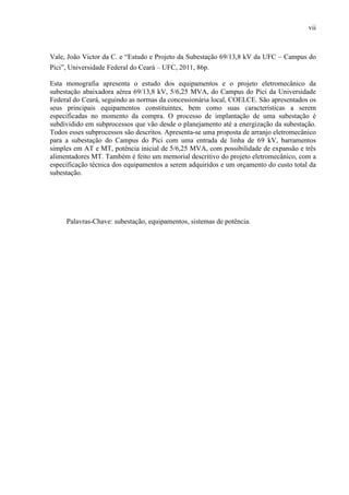 vii
Vale, João Victor da C. e “Estudo e Projeto da Subestação 69/13,8 kV da UFC – Campus do
Pici”, Universidade Federal do Ceará – UFC, 2011, 86p.
Esta monografia apresenta o estudo dos equipamentos e o projeto eletromecânico da
subestação abaixadora aérea 69/13,8 kV, 5/6,25 MVA, do Campus do Pici da Universidade
Federal do Ceará, seguindo as normas da concessionária local, COELCE. São apresentados os
seus principais equipamentos constituintes, bem como suas características a serem
especificadas no momento da compra. O processo de implantação de uma subestação é
subdividido em subprocessos que vão desde o planejamento até a energização da subestação.
Todos esses subprocessos são descritos. Apresenta-se uma proposta de arranjo eletromecânico
para a subestação do Campus do Pici com uma entrada de linha de 69 kV, barramentos
simples em AT e MT, potência inicial de 5/6,25 MVA, com possibilidade de expansão e três
alimentadores MT. Também é feito um memorial descritivo do projeto eletromecânico, com a
especificação técnica dos equipamentos a serem adquiridos e um orçamento do custo total da
subestação.
Palavras-Chave: subestação, equipamentos, sistemas de potência.
 