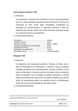 TÍTULO: SE UFC CAMPUS DO PICI – SE Nova 72,5/15kV
DATA: 27/06/2011
ELABORAÇÃO: João Victor da Costa Vale PÁGINA: 12/19
•
•
•
•Secionadores Unipolares 15kV
a) Descrição
Os secionadores unipolares são montados em base de ferro galvanizado,
perfil “U” e serão instalados na posição vertical e horizontal, na estrutura do
barramento de 15kV, donde serão comandadas normalmente por
intermédio de vara-de-manobra. O isolamento fase-terra é feito por
isoladores tipo pedestal, classe TR-4. Cada secionador será ainda dotado
de conectores de linha e de aterramento.
b) Características Elétricas
Fabricante........................................................ á definir
Tensão nominal .............................................. 15 kV
Corrente nominal ............................................ 630 A / 1250 A
Corrente suportável de curta duração ............. 16 kA
Freqüência nominal ......................................... 60 Hz
Nível básico de isolamento ............................. 110 kV
Operação manual ........................................... vara-de-manobra
•
•
•
•Religador 15kV
a) Descrição
Os religadores são interruptores protetores, trifásicos, de faltas, para o
setor de distribuição e de alimentação. A unidade é capaz de detectar
condições de defeito e abrir automaticamente, de modo simultâneo, as três
fases, e então religar o circuito ao qual está conectado, após um retardo de
tempo, pré-ajustado. Se as condições de defeito permanecer, a unidade
reabrirá automaticamente. Este ciclo O-C-O poderá Repetir-se por até três
vezes. Os equipamentos podem ser operados manual ou eletricamente,
através de comando local instalado em seu próprio painel.
b) Características Elétricas
 