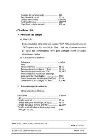 TÍTULO: SE UFC CAMPUS DO PICI – SE Nova 72,5/15kV
DATA: 27/06/2011
ELABORAÇÃO: João Victor da Costa Vale PÁGINA: 14/19
Relação de transformação ........................ 120
Freqüência Nominal .................................. 60 Hz
Classe de exatidão ...................................0,6P200
Potência térmica ....................................... 2000VA
Nível Básico de Isolamento ...................... 110 kV
•
•
•
•Pára-Raios 15kV



 Pára-raios tipo estação
a) Descrição
Serão instalados pára-raios tipo estação 15kV, 10kA no barramento de
15kV e pára-raios tipo distribuição 15kV, 10kA nas primeiras estruturas
de saída dos alimentadores 15kV para proteção contra descargas
atmosféricas diretas.
b) Características elétricas
Fabricante .................................................a definir
Tipo ...........................................................
Tensão nominal ........................................ 15 kV
Tensão disruptiva máxima (1,2µs) ............ 54 kV
Tensão disruptiva mínima a 60Hz ............ 22,5 kV
Tensão residual máxima de descarga
para corrente 10kA (8x20µs) .................... 46kV
Corrente nominal de descarga (8x20µs) ... 10 kA
Corrente de curta duração (4x20µs) ......... 100 Ka



 Pára-raios tipo Distribuição
a) Características elétricas
Fabricante ....................................................... a definir
Tipo .................................................................
Tensão nominal .............................................. 15 kV
Tensão disruptiva máxima (1,2 x 50 µs) ......... 46 kV
Tensão disruptiva mínima a 60 Hz .................. 22,5 kV
Tensão residual máxima de descarga para
10 kA (8 x 20 µs) .............................................36 kV
 