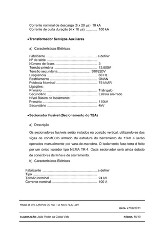 TÍTULO: SE UFC CAMPUS DO PICI – SE Nova 72,5/15kV
DATA: 27/06/2011
ELABORAÇÃO: João Victor da Costa Vale PÁGINA: 15/19
Corrente nominal de descarga (8 x 20 µs) 10 kA
Corrente de curta duração (4 x 10 µs) ............ 100 kA
•
•
•
•Transformador Serviços Auxiliares
a) Características Elétricas
Fabricante .......................................................a definir
Nº de série ......................................................
Número de fases ............................................. 3
Tensão primária .............................................. 13.800V
Tensão secundária................................... 380/220V
Freqüência ...................................................... 60 Hz
Resfriamento ................................................... ONAN
Potência Nominal ............................................ 75 kVAR
Ligações:
Primário ........................................................... Triângulo
Secundário ...................................................... Estrela aterrado
Nível Básico de Isolamento:
Primário ........................................................... 110kV
Secundário ...................................................... 4kV
•
•
•
•Secionador Fusível (Secionamento do TSA)
a) Descrição
Os secionadores fusíveis serão instados na posição vertical, utilizando-se das
vigas de conMCBto armado da estrutura do barramento de 15kV e serão
operados manualmente por vara-de-manobra. O isolamento fase-terra é feito
por um único isolador tipo NEMA TR-4. Cada secionador será ainda dotado
de conectores de linha e de aterramento.
b) Características Elétricas
Fabricante ...........................................................a definir
Tipo .....................................................................
Tensão nominal ................................................... 24 kV
Corrente nominal ................................................. 100 A
 