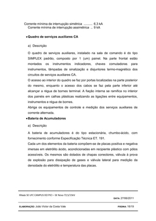 TÍTULO: SE UFC CAMPUS DO PICI – SE Nova 72,5/15kV
DATA: 27/06/2011
ELABORAÇÃO: João Victor da Costa Vale PÁGINA: 16/19
Corrente mínima de interrupção simétrica .......... 6,3 kA
Corrente mínima de interrupção assimétrica .. 9 kA
•
•
•
•Quadro de serviços auxiliares CA
a) Descrição
O quadro de serviços auxiliares, instalado na sala de comando é do tipo
SIMPLEX padrão, composto por 1 (um) painel. Na parte frontal estão
montados os instrumentos indicadores, chaves comutadoras para
instrumentos, lâmpadas de sinalização e disjuntores termo-magnético dos
circuitos de serviços auxiliares CA.
O acesso ao interior do quadro se faz por portas localizadas na parte posterior
do mesmo, enquanto o acesso dos cabos se faz pela parte inferior até
alcançar a régua de bornes terminal. A fiação interna se ramifica no interior
dos painéis em calhas plásticas realizando as ligações entre equipamentos,
instrumentos e régua de bornes.
Abriga os equipamentos de controle e medição dos serviços auxiliares de
corrente alternada.
•
•
•
•Bateria de Acumuladores
a) Descrição
A bateria de acumuladores é do tipo estacionária, chumbo-ácido, com
fornecimento conforme Especificação Técnica ET. 191.
Cada um dos elementos da bateria compõem-se de placas positiva e negativa
imersas em eletrólito ácido, acondicionadas em recipiente plástico com pólos
acessíveis. Os mesmos são dotados de chapas conectores, válvula à prova
de explosão para dissipação de gases e válvula lateral para medição da
densidade do eletrólito e temperatura das placas.
 