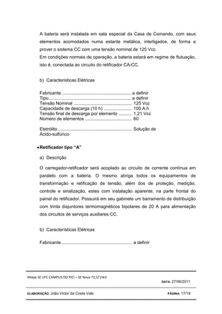 TÍTULO: SE UFC CAMPUS DO PICI – SE Nova 72,5/15kV
DATA: 27/06/2011
ELABORAÇÃO: João Victor da Costa Vale PÁGINA: 17/19
A bateria será instalada em sala especial da Casa de Comando, com seus
elementos acomodados numa estante metálica, interligados, de forma a
prover o sistema CC com uma tensão nominal de 125 Vcc.
Em condições normais de operação, a bateria estará em regime de flutuação,
isto é, conectada ao circuito do retificador CA-CC.
b) Características Elétricas
Fabricante........................................................a definir
Tipo..................................................................a definir
Tensão Nominal .............................................. 125 Vcc
Capacidade de descarga (10 h) ...................... 100 A.h
Tensão final de descarga por elemento .......... 1,21 Vcc
Número de elementos ..................................... 60
Eletrólito........................................................... Solução de
Ácido-sulfúrico
•
•
•
•Retificador tipo “A”
a) Descrição
O carregador-retificador será acoplado ao circuito de corrente contínua em
paralelo com a bateria. O mesmo abriga todos os equipamentos de
transformação e retificação de tensão, além dos de proteção, medição,
controle e sinalização, estes com instalação aparente, na parte frontal do
painel do retificador. Possuirá em seu gabinete um barramento de distribuição
com trinta disjuntores termomagnéticos bipolares de 20 A para alimentação
dos circuitos de serviços auxiliares CC.
b) Características Elétricas
Fabricante........................................................ a definir
 