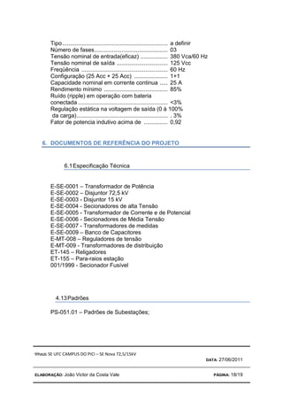 TÍTULO: SE UFC CAMPUS DO PICI – SE Nova 72,5/15kV
DATA: 27/06/2011
ELABORAÇÃO: João Victor da Costa Vale PÁGINA: 18/19
Tipo.................................................................. a definir
Número de fases.............................................. 03
Tensão nominal de entrada(eficaz) ................. 380 Vca/60 Hz
Tensão nominal de saída ................................ 125 Vcc
Freqüência ...................................................... 60 Hz
Configuração (25 Acc + 25 Acc) ..................... 1+1
Capacidade nominal em corrente continua ..... 25 A
Rendimento mínimo ........................................ 85%
Ruído (ripple) em operação com bateria
conectada ........................................................ 3%
Regulação estática na voltagem de saída (0 à 100%
da carga)......................................................... . 3%
Fator de potencia indutivo acima de ............... 0,92
6. DOCUMENTOS DE REFERÊNCIA DO PROJETO
6.1Especificação Técnica
E-SE-0001 – Transformador de Potência
E-SE-0002 – Disjuntor 72,5 kV
E-SE-0003 - Disjuntor 15 kV
E-SE-0004 - Secionadores de alta Tensão
E-SE-0005 - Transformador de Corrente e de Potencial
E-SE-0006 - Secionadores de Média Tensão
E-SE-0007 - Transformadores de medidas
E-SE-0009 – Banco de Capacitores
E-MT-008 – Reguladores de tensão
E-MT-009 - Transformadores de distribuição
ET-145 – Religadores
ET-155 – Para-raios estação
001/1999 - Secionador Fusível
4.13Padrões
PS-051.01 – Padrões de Subestações;
 