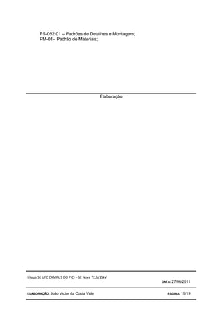 TÍTULO: SE UFC CAMPUS DO PICI – SE Nova 72,5/15kV
DATA: 27/06/2011
ELABORAÇÃO: João Victor da Costa Vale PÁGINA: 19/19
PS-052.01 – Padrões de Detalhes e Montagem;
PM-01– Padrão de Materiais;
Elaboração
 