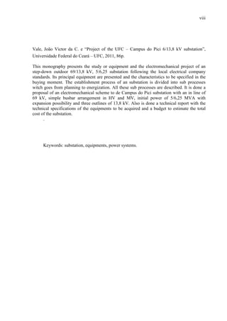 viii
Vale, João Victor da C. e “Project of the UFC – Campus do Pici 6/13,8 kV substation”,
Universidade Federal do Ceará – UFC, 2011, 86p.
This monography presents the study or equipment and the electromechanical project of an
step-down outdoor 69/13,8 kV, 5/6,25 substation following the local electrical company
standards. Its principal equipment are presented and the characteristics to be specified in the
buying moment. The establishment process of an substation is divided into sub processes
witch goes from planning to energization. All these sub processes are described. It is done a
proposal of an electromechanical scheme to de Campus do Pici substation with an in line of
69 kV, simple busbar arrangement in HV and MV, initial power of 5/6,25 MVA with
expansion possibility and three outlines of 13,8 kV. Also is done a technical report with the
technical specifications of the equipments to be acquired and a budget to estimate the total
cost of the substation.
.
Keywords: substation, equipments, power systems.
 