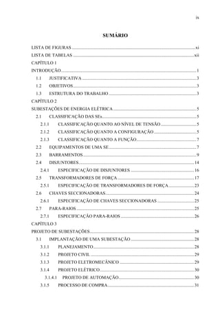 ix
SUMÁRIO
LISTA DE FIGURAS ...............................................................................................................xi
LISTA DE TABELAS .............................................................................................................xii
CAPÍTULO 1
INTRODUÇÃO..........................................................................................................................1
1.1 JUSTIFICATIVA.......................................................................................................3
1.2 OBJETIVOS...............................................................................................................3
1.3 ESTRUTURA DO TRABALHO...............................................................................3
CAPÍTULO 2
SUBESTAÇÕES DE ENERGIA ELÉTRICA...........................................................................5
2.1 CLASSIFICAÇÃO DAS SEs.....................................................................................5
2.1.1 CLASSIFICAÇÃO QUANTO AO NÍVEL DE TENSÃO................................5
2.1.2 CLASSIFICAÇÃO QUANTO A CONFIGURAÇÃO ......................................5
2.1.3 CLASSIFICAÇÃO QUANTO A FUNÇÃO......................................................7
2.2 EQUIPAMENTOS DE UMA SE...............................................................................7
2.3 BARRAMENTOS......................................................................................................9
2.4 DISJUNTORES........................................................................................................14
2.4.1 ESPECIFICAÇÃO DE DISJUNTORES .........................................................16
2.5 TRANSFORMADORES DE FORÇA.....................................................................17
2.5.1 ESPECIFICAÇÃO DE TRANSFORMADORES DE FORÇA.......................23
2.6 CHAVES SECCIONADORAS................................................................................24
2.6.1 ESPECIFICAÇÃO DE CHAVES SECCIONADORAS .................................25
2.7 PARA-RAIOS ..........................................................................................................25
2.7.1 ESPECIFICAÇÃO PARA-RAIOS ..................................................................26
CAPÍTULO 3
PROJETO DE SUBESTAÇÕES..............................................................................................28
3.1 IMPLANTAÇÃO DE UMA SUBESTAÇÃO .........................................................28
3.1.1 PLANEJAMENTO...........................................................................................28
3.1.2 PROJETO CIVIL .............................................................................................29
3.1.3 PROJETO ELETROMECÂNICO ...................................................................29
3.1.4 PROJETO ELÉTRICO.....................................................................................30
3.1.4.1 PROJETO DE AUTOMAÇÃO....................................................................30
3.1.5 PROCESSO DE COMPRA..............................................................................31
 