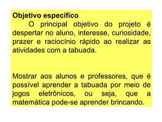Objetivo específico O principal objetivo do projeto é despertar no aluno, interesse, curiosidade, prazer e raciocínio rápido ao realizar as atividades com a tabuada. Mostrar aos alunos e professores, que é possível aprender a tabuada por meio de jogos eletrônicos, ou seja, que a matemática pode-se aprender brincando. 