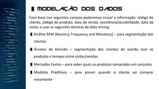 Com base nos seguintes campos poderemos cruzar a informação: código do
cliente, código do produto, data da venda, resistência/durabilidade, data da
visita, e usar as seguintes técnicas de data mining:
Análise RFM (Recency, Frequency and Monetary) – para segmentação dos
clientes
Árvores de Decisão – segmentação dos clientes de acordo com os
produtos e tempos entre visitas/vendas
Mercados Cestos – para saber quais os produtos comprados em conjunto
Modelos Preditivos – para prever quando o cliente vai comprar
novamente
 Modelação dos dados
 