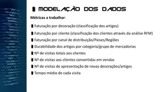 Métricas a trabalhar:
Faturação por decoração (classificação dos artigos)
Faturação por cliente (classificação dos clientes através da análise RFM)
Faturação por canal de distribuição/Paises/Regiões
Durabilidade dos artigos por categoria/grupo de mercadorias
Nº de visitas totais aos clientes
Nº de visitas aos clientes convertidas em vendas
Nº de visitas de apresentação de novas decorações/artigos
Tempo médio de cada visita
 Modelação dos dados
 