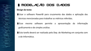 Design do teste:
Usar o software PowerBI para cruzamento dos dados e aplicação das
técnicas mencionadas para trabalhar as métricas referidas.
Esse mesmo software permite a apresentação da informação
graficamente e de simples análise.
Esta tarefa deverá ser realizada pelo Dep. de Marketing em conjunto com
o de Informática.
 Modelação dos dados
 
