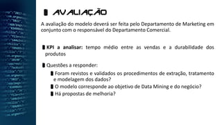A avaliação do modelo deverá ser feita pelo Departamento de Marketing em
conjunto com o responsável do Departamento Comercial.
KPI a analisar: tempo médio entre as vendas e a durabilidade dos
produtos
Questões a responder:
Foram revistos e validados os procedimentos de extração, tratamento
e modelagem dos dados?
O modelo corresponde ao objetivo de Data Mining e do negócio?
Há propostas de melhoria?
 aValiação
 