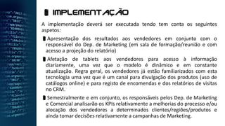 A implementação deverá ser executada tendo tem conta os seguintes
aspetos:
Apresentação dos resultados aos vendedores em conjunto com o
responsável do Dep. de Marketing (em sala de formação/reunião e com
acesso a projeção do relatório)
Afetação de tablets aos vendedores para acesso à informação
diariamente, uma vez que o modelo é dinâmico e em constante
atualização. Regra geral, os vendedores já estão familiarizados com esta
tecnologia uma vez que é um canal para divulgação dos produtos (uso de
catálogos online) e para registo de encomendas e dos relatórios de visitas
no CRM.
Semestralmente e em conjunto, os responsáveis pelos Dep. de Marketing
e Comercial analisarão os KPIs relativamente a melhorias do processo e/ou
alocação dos vendedores a determinados clientes/regiões/produtos e
ainda tomar decisões relativamente a campanhas de Marketing.
 Implementação
 