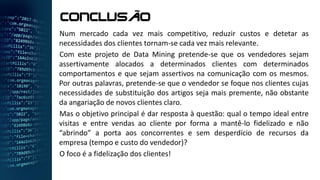 Num mercado cada vez mais competitivo, reduzir custos e detetar as
necessidades dos clientes tornam-se cada vez mais relevante.
Com este projeto de Data Mining pretende-se que os vendedores sejam
assertivamente alocados a determinados clientes com determinados
comportamentos e que sejam assertivos na comunicação com os mesmos.
Por outras palavras, pretende-se que o vendedor se foque nos clientes cujas
necessidades de substituição dos artigos seja mais premente, não obstante
da angariação de novos clientes claro.
Mas o objetivo principal é dar resposta à questão: qual o tempo ideal entre
visitas e entre vendas ao cliente por forma a mantê-lo fidelizado e não
“abrindo” a porta aos concorrentes e sem desperdício de recursos da
empresa (tempo e custo do vendedor)?
O foco é a fidelização dos clientes!
CONCLUSÃO
 