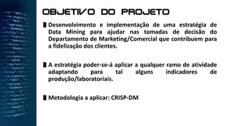 objetivo do Projeto
Desenvolvimento e implementação de uma estratégia de
Data Mining para ajudar nas tomadas de decisão do
Departamento de Marketing/Comercial que contribuem para
a fidelização dos clientes.
A estratégia poder-se-á aplicar a qualquer ramo de atividade
adaptando para tal alguns indicadores de
produção/laboratoriais.
Metodologia a aplicar: CRISP-DM
 