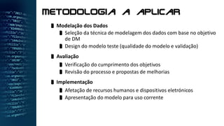  Modelação dos Dados
 Seleção da técnica de modelagem dos dados com base no objetivo
de DM
 Design do modelo teste (qualidade do modelo e validação)
 Avaliação
 Verificação do cumprimento dos objetivos
 Revisão do processo e propostas de melhorias
 Implementação
 Afetação de recursos humanos e dispositivos eletrónicos
 Apresentação do modelo para uso corrente
Metodologia a aplicar
 