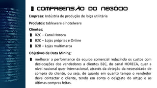 Empresa: Indústria de produção de loiça utilitária
Produtos: tableware e hotelware
Clientes:
 B2C – Canal Horeca
 B2C – Lojas próprias e Online
 B2B – Lojas multimarca
Objetivos de Data Mining:
 melhorar a performance da equipa comercial reduzindo os custos com
deslocações dos vendedores a clientes B2C, do canal HORECA, quer a
nível nacional quer internacional, através da deteção da necessidade de
compra do cliente, ou seja, de quanto em quanto tempo o vendedor
deve contactar o cliente, tendo em conta o desgaste do artigo e as
últimas compras feitas.
 Compreensão do negócio
 