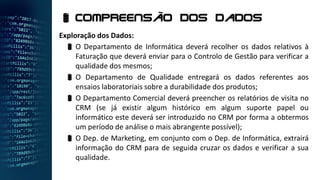 Exploração dos Dados:
 O Departamento de Informática deverá recolher os dados relativos à
Faturação que deverá enviar para o Controlo de Gestão para verificar a
qualidade dos mesmos;
 O Departamento de Qualidade entregará os dados referentes aos
ensaios laboratoriais sobre a durabilidade dos produtos;
 O Departamento Comercial deverá preencher os relatórios de visita no
CRM (se já existir algum histórico em algum suporte papel ou
informático este deverá ser introduzido no CRM por forma a obtermos
um período de análise o mais abrangente possível);
 O Dep. de Marketing, em conjunto com o Dep. de Informática, extrairá
informação do CRM para de seguida cruzar os dados e verificar a sua
qualidade.
 Compreensão dos dados
 